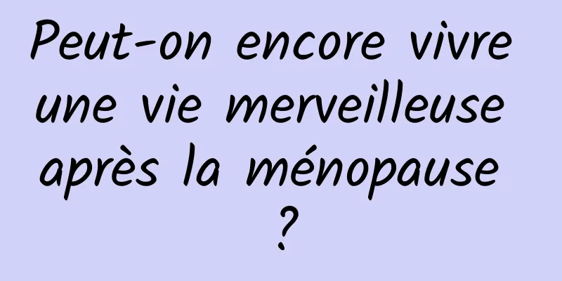 Peut-on encore vivre une vie merveilleuse après la ménopause ?