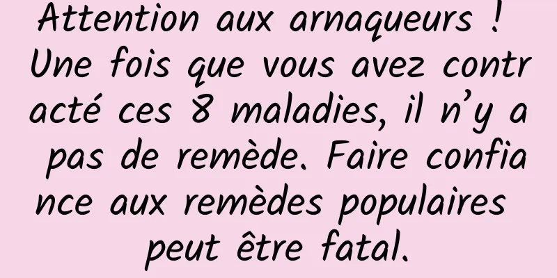 Attention aux arnaqueurs ! Une fois que vous avez contracté ces 8 maladies, il n’y a pas de remède. Faire confiance aux remèdes populaires peut être fatal.
