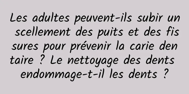 Les adultes peuvent-ils subir un scellement des puits et des fissures pour prévenir la carie dentaire ? Le nettoyage des dents endommage-t-il les dents ?