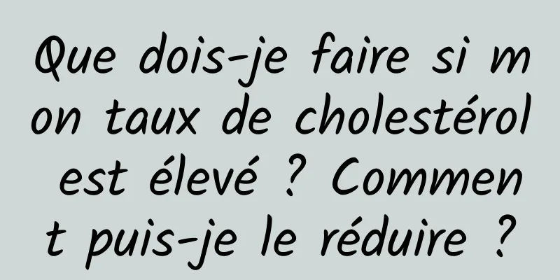 Que dois-je faire si mon taux de cholestérol est élevé ? Comment puis-je le réduire ?