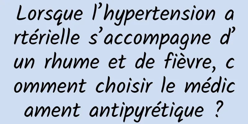 Lorsque l’hypertension artérielle s’accompagne d’un rhume et de fièvre, comment choisir le médicament antipyrétique ?