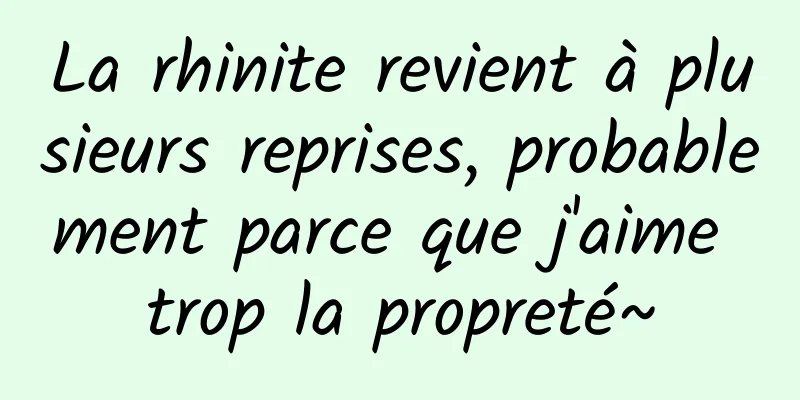La rhinite revient à plusieurs reprises, probablement parce que j'aime trop la propreté~