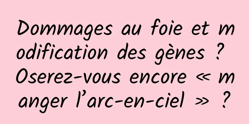 Dommages au foie et modification des gènes ? Oserez-vous encore « manger l’arc-en-ciel » ?