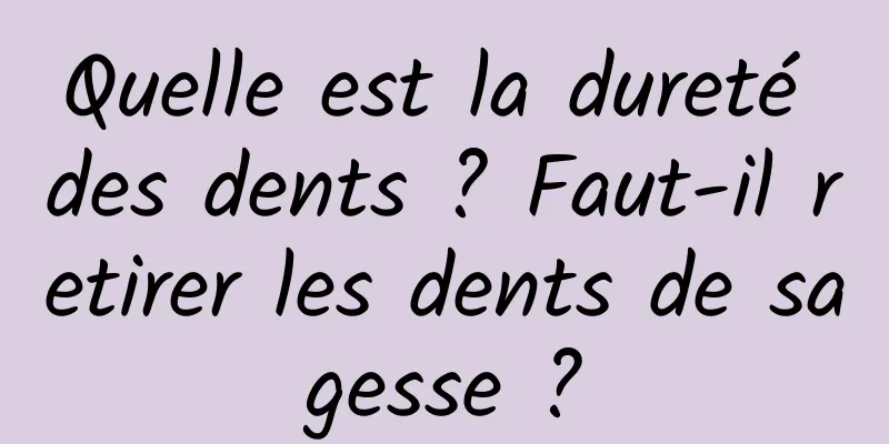 Quelle est la dureté des dents ? Faut-il retirer les dents de sagesse ?