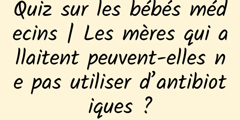 Quiz sur les bébés médecins | Les mères qui allaitent peuvent-elles ne pas utiliser d’antibiotiques ?