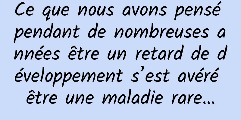 Ce que nous avons pensé pendant de nombreuses années être un retard de développement s’est avéré être une maladie rare…