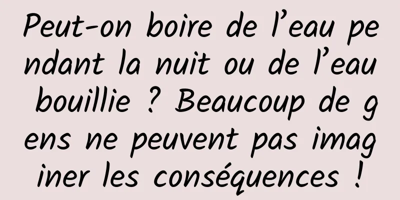 Peut-on boire de l’eau pendant la nuit ou de l’eau bouillie ? Beaucoup de gens ne peuvent pas imaginer les conséquences !
