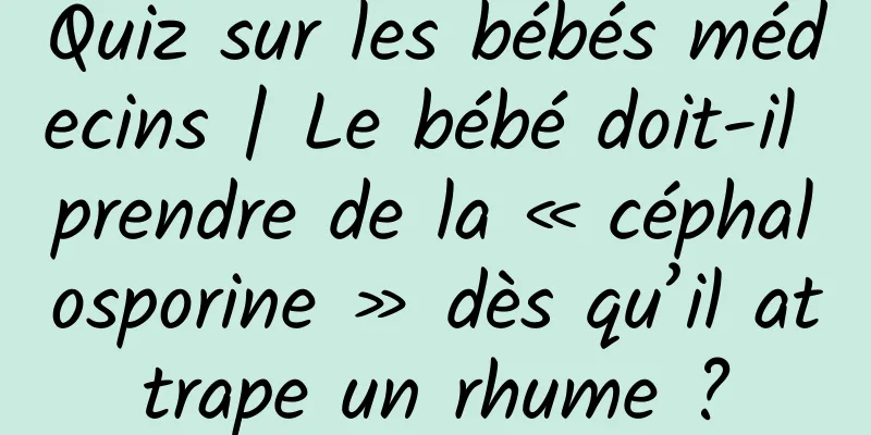 Quiz sur les bébés médecins | Le bébé doit-il prendre de la « céphalosporine » dès qu’il attrape un rhume ?