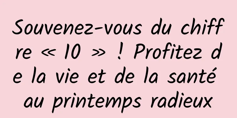 Souvenez-vous du chiffre « 10 » ! Profitez de la vie et de la santé au printemps radieux