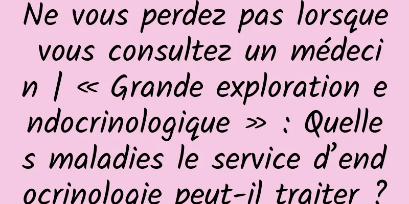Ne vous perdez pas lorsque vous consultez un médecin | « Grande exploration endocrinologique » : Quelles maladies le service d’endocrinologie peut-il traiter ?