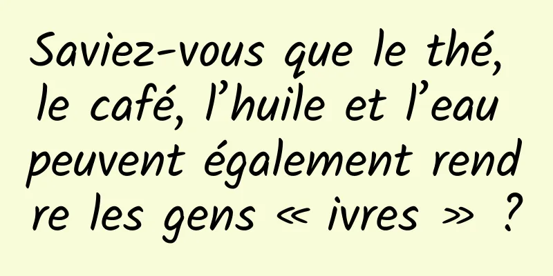 Saviez-vous que le thé, le café, l’huile et l’eau peuvent également rendre les gens « ivres » ?