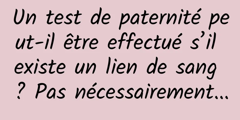 Un test de paternité peut-il être effectué s’il existe un lien de sang ? Pas nécessairement...