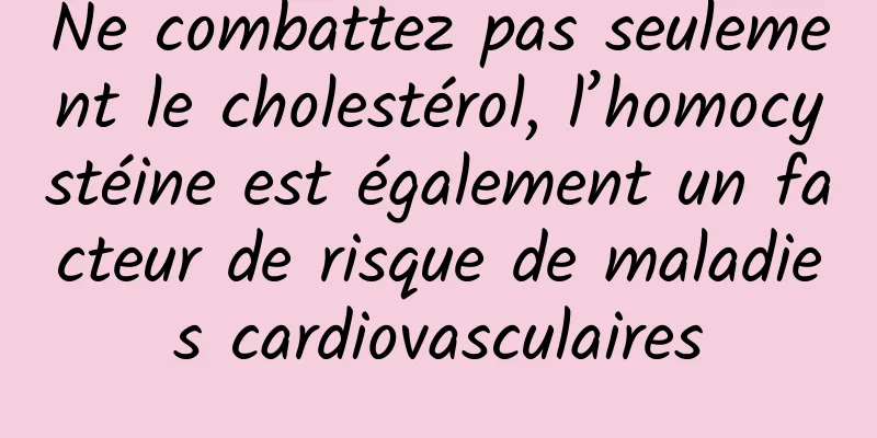 Ne combattez pas seulement le cholestérol, l’homocystéine est également un facteur de risque de maladies cardiovasculaires