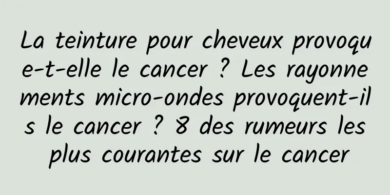 La teinture pour cheveux provoque-t-elle le cancer ? Les rayonnements micro-ondes provoquent-ils le cancer ? 8 des rumeurs les plus courantes sur le cancer