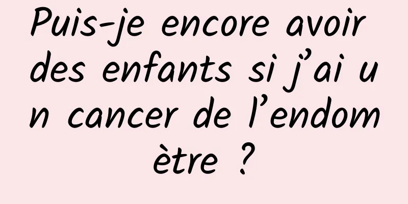 Puis-je encore avoir des enfants si j’ai un cancer de l’endomètre ?