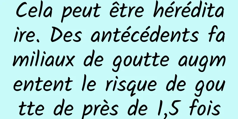 Cela peut être héréditaire. Des antécédents familiaux de goutte augmentent le risque de goutte de près de 1,5 fois