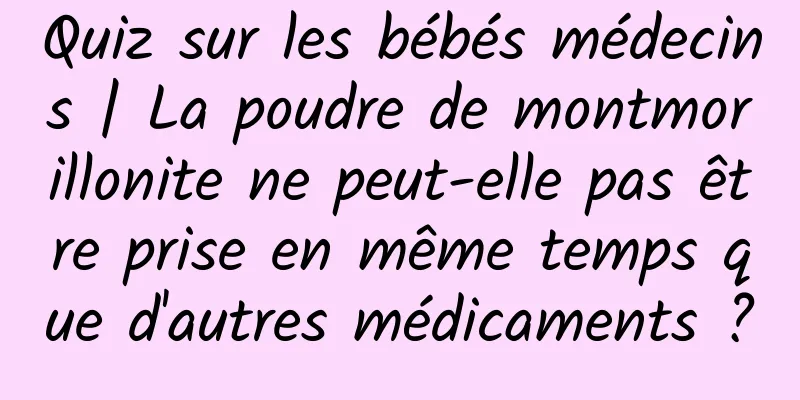 Quiz sur les bébés médecins | La poudre de montmorillonite ne peut-elle pas être prise en même temps que d'autres médicaments ?