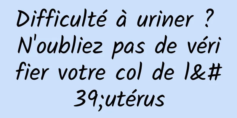 Difficulté à uriner ? N'oubliez pas de vérifier votre col de l'utérus