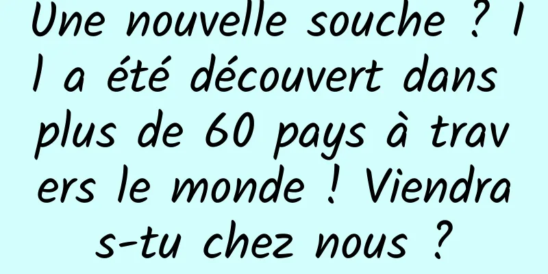 Une nouvelle souche ? Il a été découvert dans plus de 60 pays à travers le monde ! Viendras-tu chez nous ?