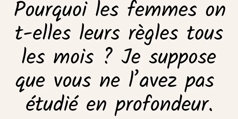 Pourquoi les femmes ont-elles leurs règles tous les mois ? Je suppose que vous ne l’avez pas étudié en profondeur.