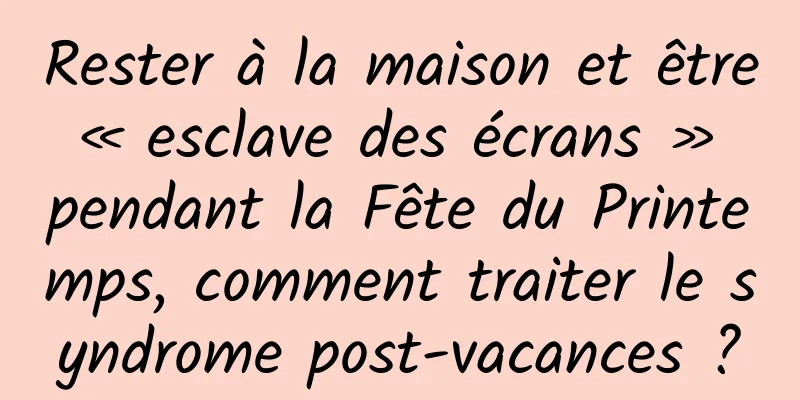 Rester à la maison et être « esclave des écrans » pendant la Fête du Printemps, comment traiter le syndrome post-vacances ?