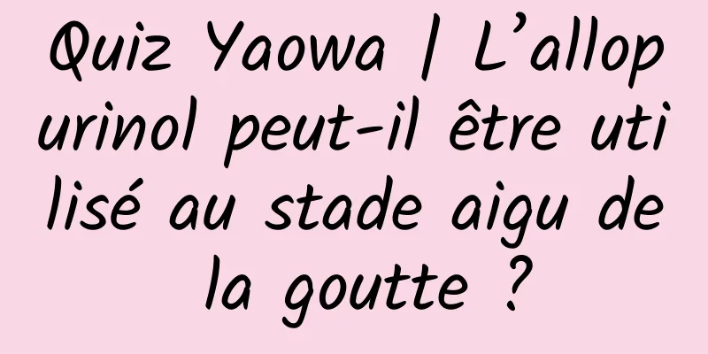 Quiz Yaowa | L’allopurinol peut-il être utilisé au stade aigu de la goutte ?