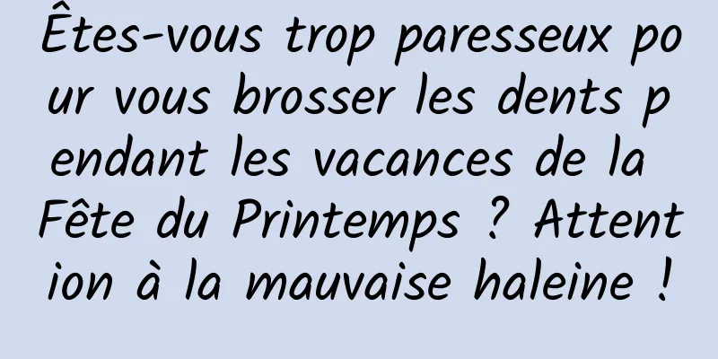 Êtes-vous trop paresseux pour vous brosser les dents pendant les vacances de la Fête du Printemps ? Attention à la mauvaise haleine !