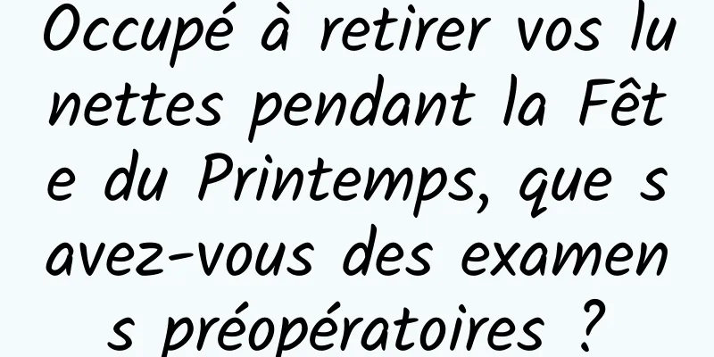Occupé à retirer vos lunettes pendant la Fête du Printemps, que savez-vous des examens préopératoires ?