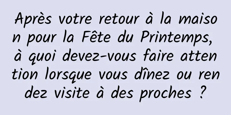 Après votre retour à la maison pour la Fête du Printemps, à quoi devez-vous faire attention lorsque vous dînez ou rendez visite à des proches ?