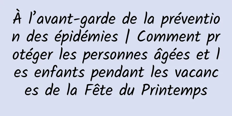 À l’avant-garde de la prévention des épidémies | Comment protéger les personnes âgées et les enfants pendant les vacances de la Fête du Printemps