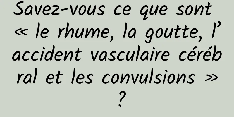Savez-vous ce que sont « le rhume, la goutte, l’accident vasculaire cérébral et les convulsions » ?