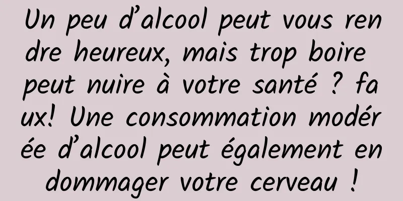 Un peu d’alcool peut vous rendre heureux, mais trop boire peut nuire à votre santé ? faux! Une consommation modérée d’alcool peut également endommager votre cerveau !
