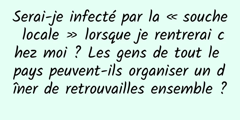 Serai-je infecté par la « souche locale » lorsque je rentrerai chez moi ? Les gens de tout le pays peuvent-ils organiser un dîner de retrouvailles ensemble ?