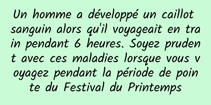 Un homme a développé un caillot sanguin alors qu'il voyageait en train pendant 6 heures. Soyez prudent avec ces maladies lorsque vous voyagez pendant la période de pointe du Festival du Printemps