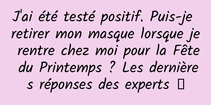 J'ai été testé positif. Puis-je retirer mon masque lorsque je rentre chez moi pour la Fête du Printemps ? Les dernières réponses des experts →