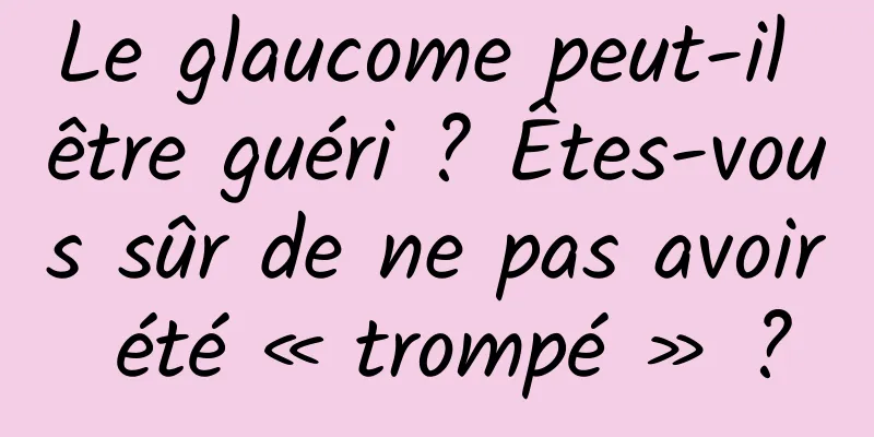 Le glaucome peut-il être guéri ? Êtes-vous sûr de ne pas avoir été « trompé » ?