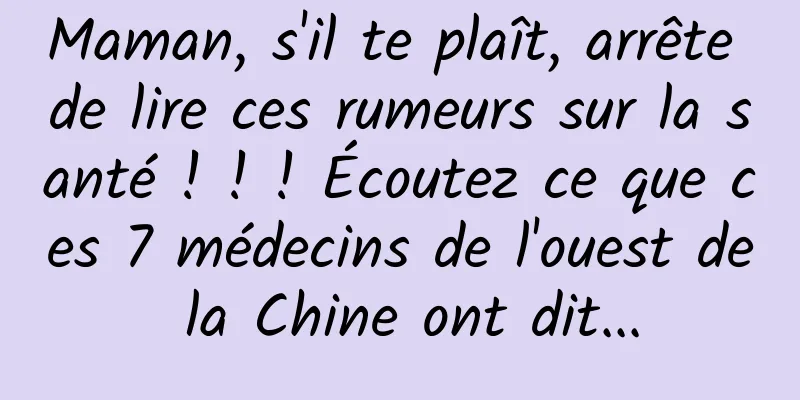 Maman, s'il te plaît, arrête de lire ces rumeurs sur la santé ! ! ! Écoutez ce que ces 7 médecins de l'ouest de la Chine ont dit...