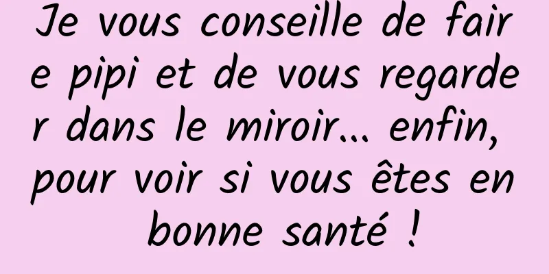 Je vous conseille de faire pipi et de vous regarder dans le miroir... enfin, pour voir si vous êtes en bonne santé !