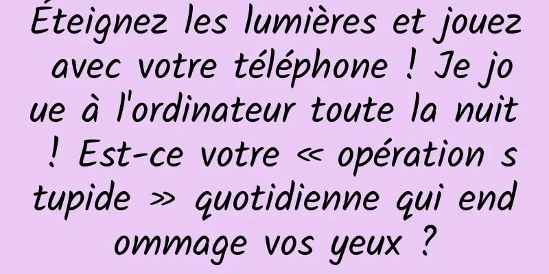 Éteignez les lumières et jouez avec votre téléphone ! Je joue à l'ordinateur toute la nuit ! Est-ce votre « opération stupide » quotidienne qui endommage vos yeux ?