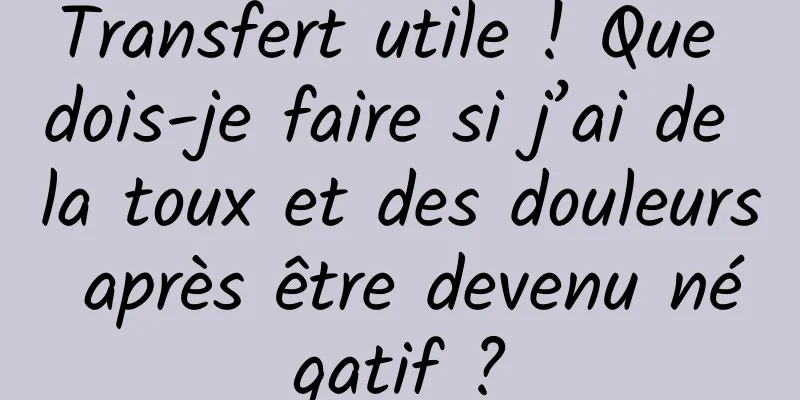 Transfert utile ! Que dois-je faire si j’ai de la toux et des douleurs après être devenu négatif ?