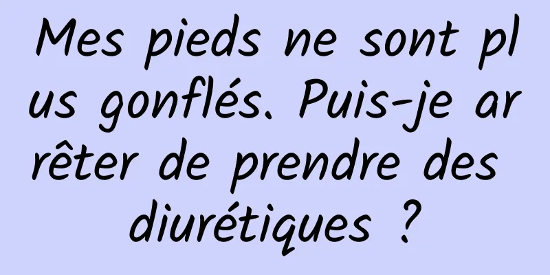 Mes pieds ne sont plus gonflés. Puis-je arrêter de prendre des diurétiques ?