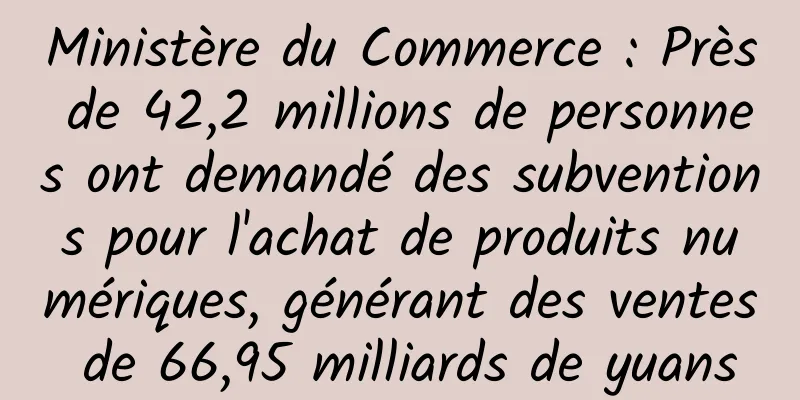 Ministère du Commerce : Près de 42,2 millions de personnes ont demandé des subventions pour l'achat de produits numériques, générant des ventes de 66,95 milliards de yuans