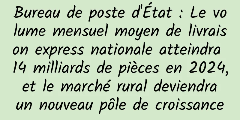Bureau de poste d'État : Le volume mensuel moyen de livraison express nationale atteindra 14 milliards de pièces en 2024, et le marché rural deviendra un nouveau pôle de croissance