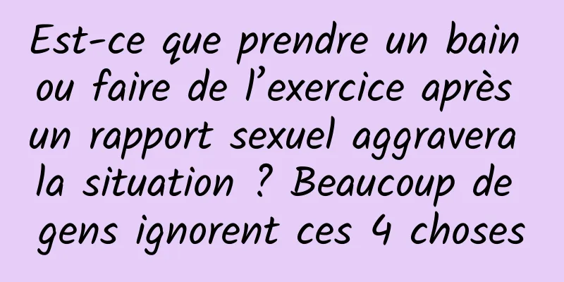 Est-ce que prendre un bain ou faire de l’exercice après un rapport sexuel aggravera la situation ? Beaucoup de gens ignorent ces 4 choses