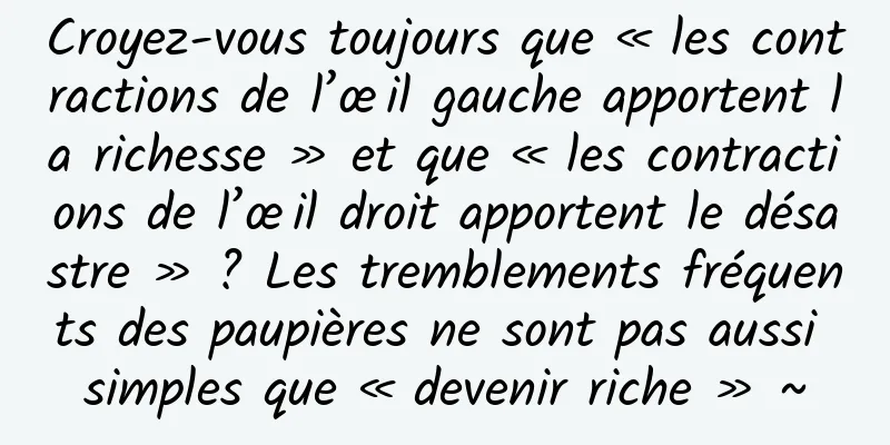 Croyez-vous toujours que « les contractions de l’œil gauche apportent la richesse » et que « les contractions de l’œil droit apportent le désastre » ? Les tremblements fréquents des paupières ne sont pas aussi simples que « devenir riche » ~