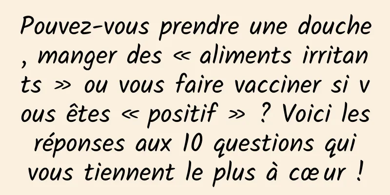 Pouvez-vous prendre une douche, manger des « aliments irritants » ou vous faire vacciner si vous êtes « positif » ? Voici les réponses aux 10 questions qui vous tiennent le plus à cœur !