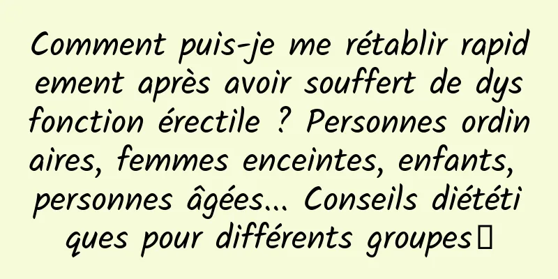 Comment puis-je me rétablir rapidement après avoir souffert de dysfonction érectile ? Personnes ordinaires, femmes enceintes, enfants, personnes âgées... Conseils diététiques pour différents groupes→