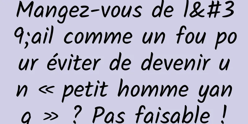 Mangez-vous de l'ail comme un fou pour éviter de devenir un « petit homme yang » ? Pas faisable !