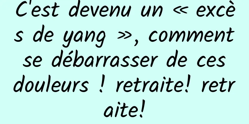 C'est devenu un « excès de yang », comment se débarrasser de ces douleurs ! retraite! retraite!