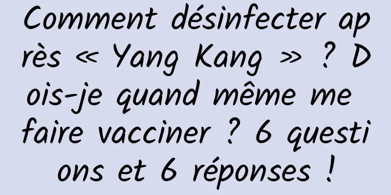 Comment désinfecter après « Yang Kang » ? Dois-je quand même me faire vacciner ? 6 questions et 6 réponses !